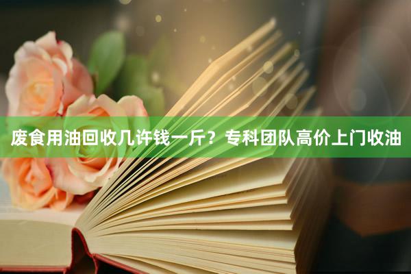 废食用油回收几许钱一斤？专科团队高价上门收油