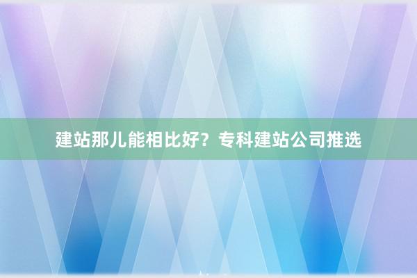 建站那儿能相比好？专科建站公司推选