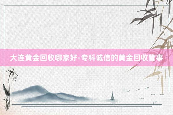 大连黄金回收哪家好-专科诚信的黄金回收管事