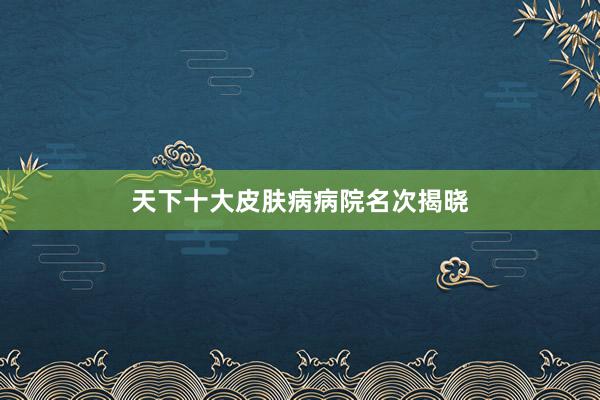 天下十大皮肤病病院名次揭晓