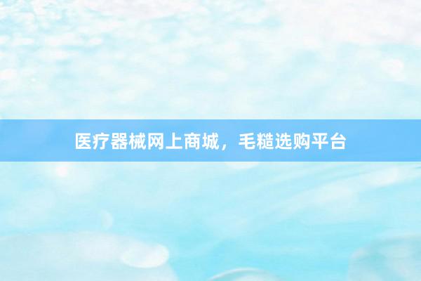 医疗器械网上商城，毛糙选购平台